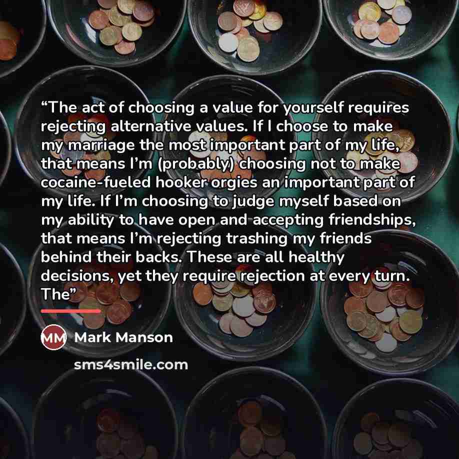 “The act of choosing a value for yourself requires rejecting alternative values. If I choose to make my marriage the most important part of my life, that means I’m (probably) choosing not to make cocaine-fueled hooker orgies an important part of my life. If I’m choosing to judge myself based on my…” quote by Mark Manson