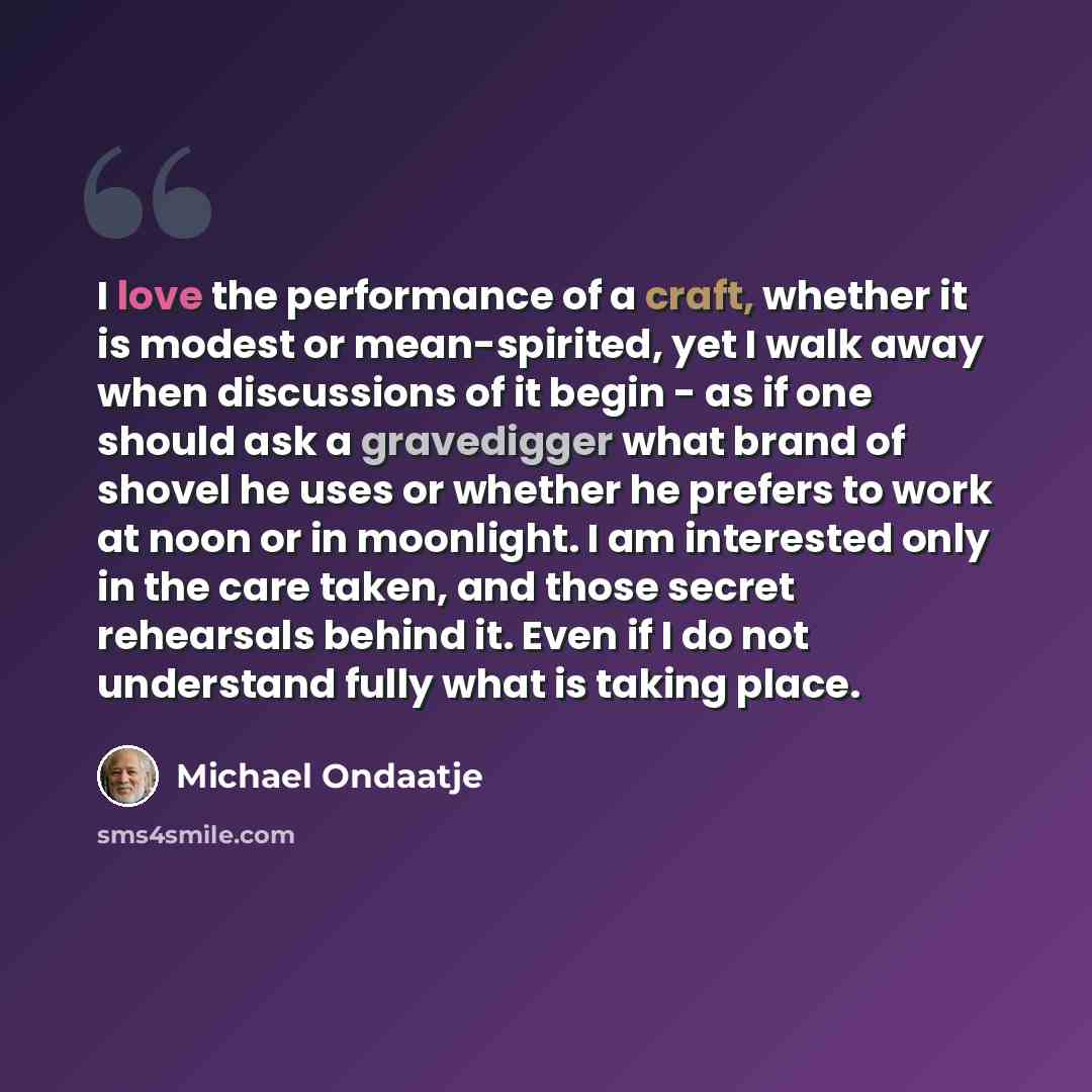 “I love the performance of a craft, whether it is modest or mean-spirited, yet I walk away when discussions of it begin - as if one should ask a gravedigger what brand of shovel he uses or whether he prefers to work at noon or in moonlight. I am interested only in the care taken, and those secret…” quote by Michael Ondaatje