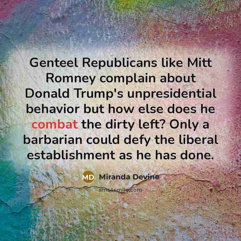 “Genteel Republicans like Mitt Romney complain about Donald Trump's unpresidential behavior but how else does he combat the dirty left? Only a barbarian could defy the liberal establishment as he has done.” quote by Miranda Devine