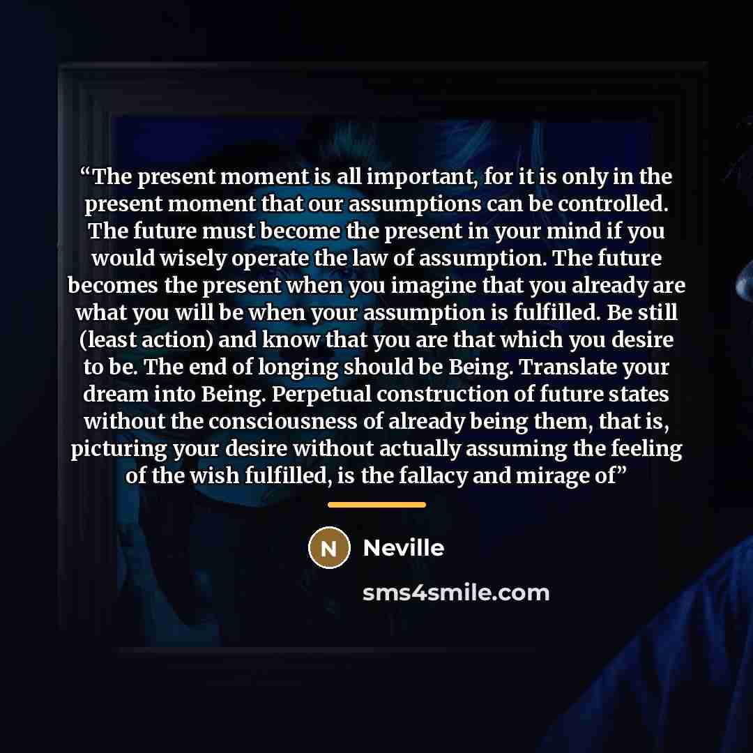 “The present moment is all important, for it is only in the present moment that our assumptions can be controlled. The future must become the present in your mind if you would wisely operate the law of assumption. The future becomes the present when you imagine that you already are what you will be…” quote by Neville