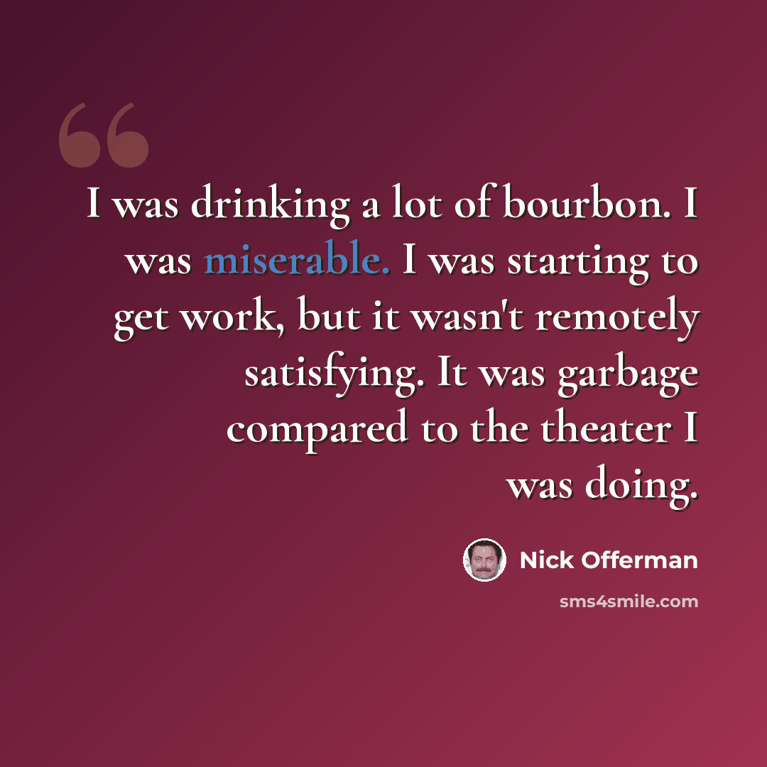 “I was drinking a lot of bourbon. I was miserable. I was starting to get work, but it wasn't remotely satisfying. It was garbage compared to the theater I was doing.” quote by Nick Offerman