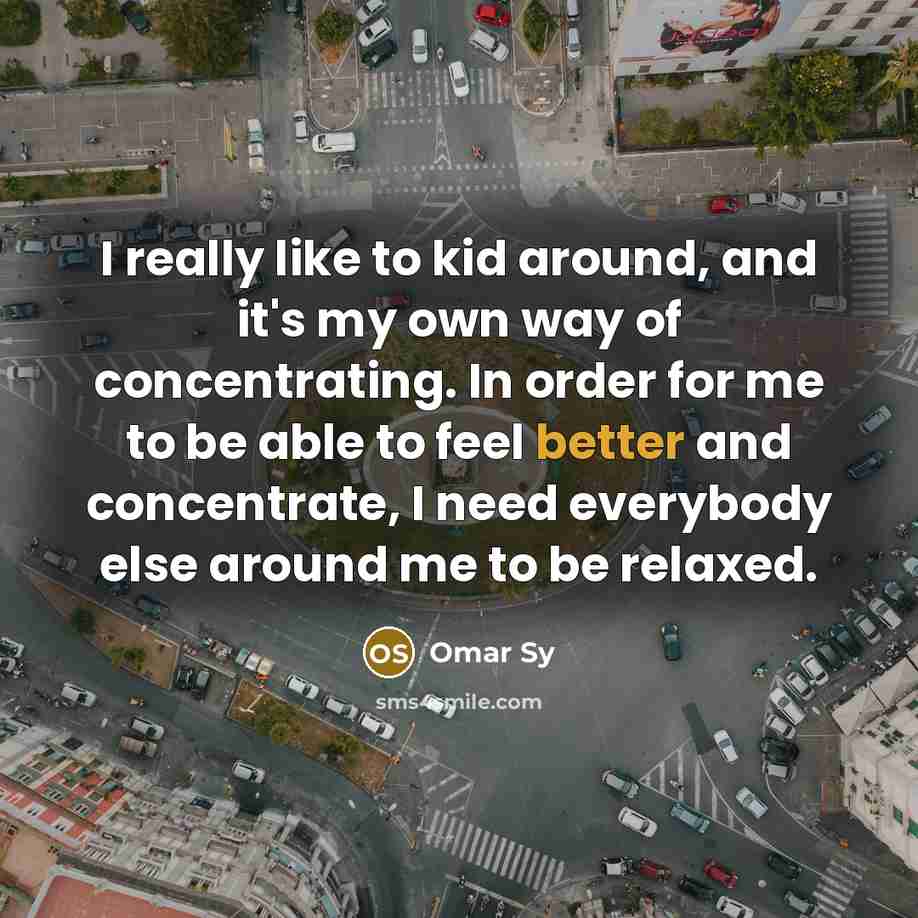 “I really like to kid around, and it's my own way of concentrating. In order for me to be able to feel better and concentrate, I need everybody else around me to be relaxed.” quote by Omar Sy
