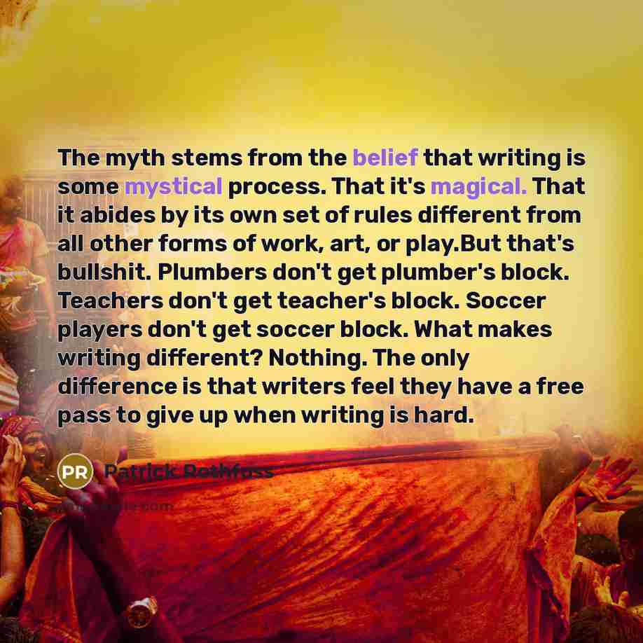 “The myth stems from the belief that writing is some mystical process. That it's magical. That it abides by its own set of rules different from all other forms of work, art, or play.But that's bullshit. Plumbers don't get plumber's block. Teachers don't get teacher's block. Soccer players don't get…” quote by Patrick Rothfuss