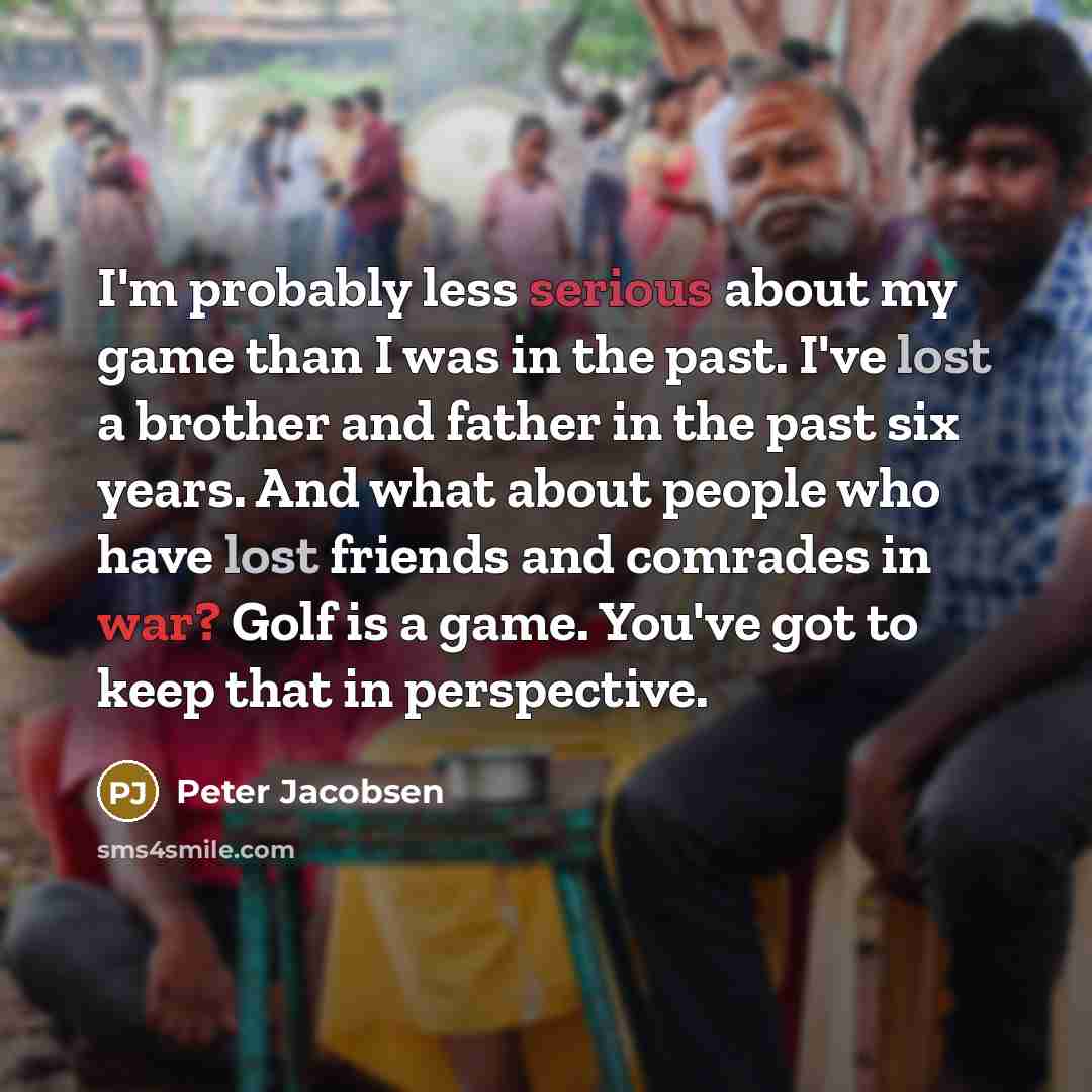 “I'm probably less serious about my game than I was in the past. I've lost a brother and father in the past six years. And what about people who have lost friends and comrades in war? Golf is a game. You've got to keep that in perspective.” quote by Peter Jacobsen