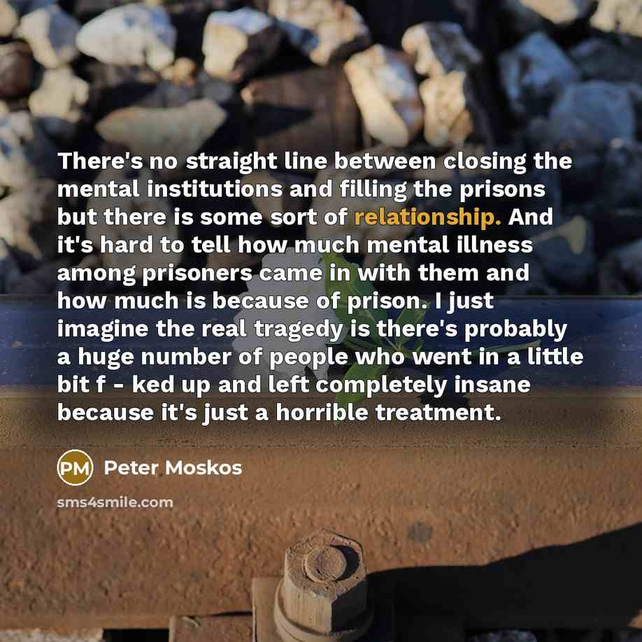 “There's no straight line between closing the mental institutions and filling the prisons but there is some sort of relationship. And it's hard to tell how much mental illness among prisoners came in with them and how much is because of prison. I just imagine the real tragedy is there's probably a…” quote by Peter Moskos