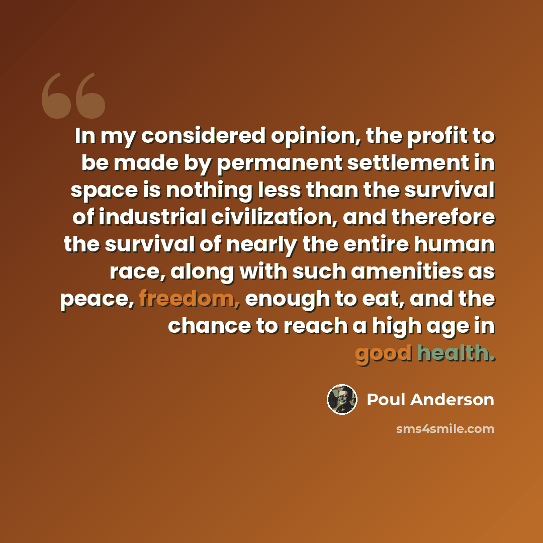“In my considered opinion, the profit to be made by permanent settlement in space is nothing less than the survival of industrial civilization, and therefore the survival of nearly the entire human race, along with such amenities as peace, freedom, enough to eat, and the chance to reach a high age…” quote by Poul Anderson
