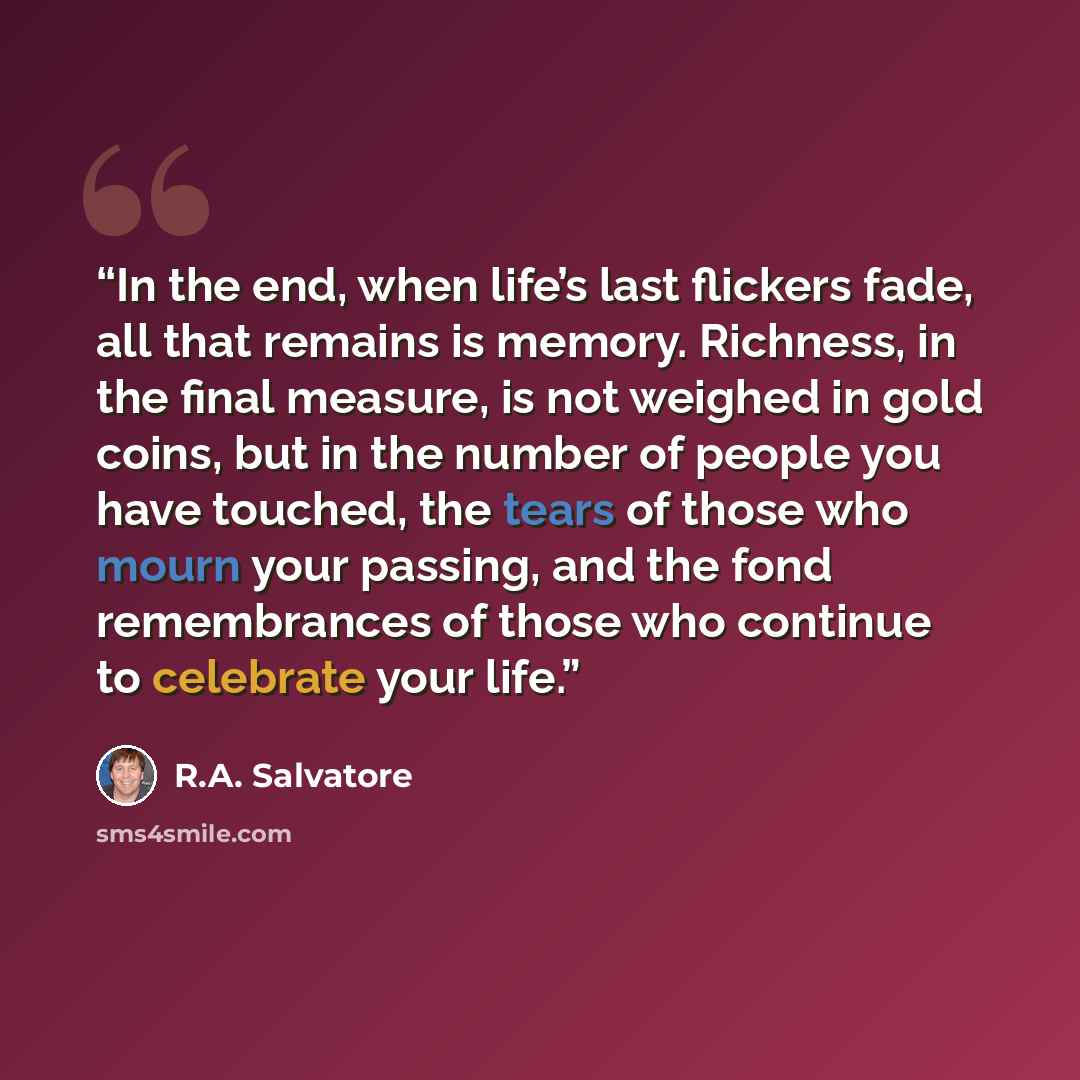 “In the end, when life’s last flickers fade, all that remains is memory. Richness, in the final measure, is not weighed in gold coins, but in the number of people you have touched, the tears of those who mourn your passing, and the fond remembrances of those who continue to celebrate your life.” quote by R.A. Salvatore