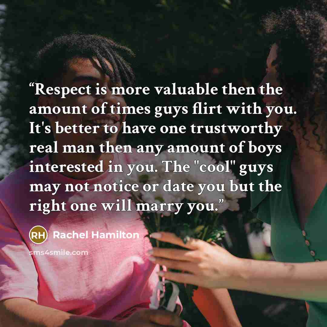 “Respect is more valuable then the amount of times guys flirt with you. It's better to have one trustworthy real man then any amount of boys interested in you. The "cool" guys may not notice or date you but the right one will marry you.” quote by Rachel Hamilton