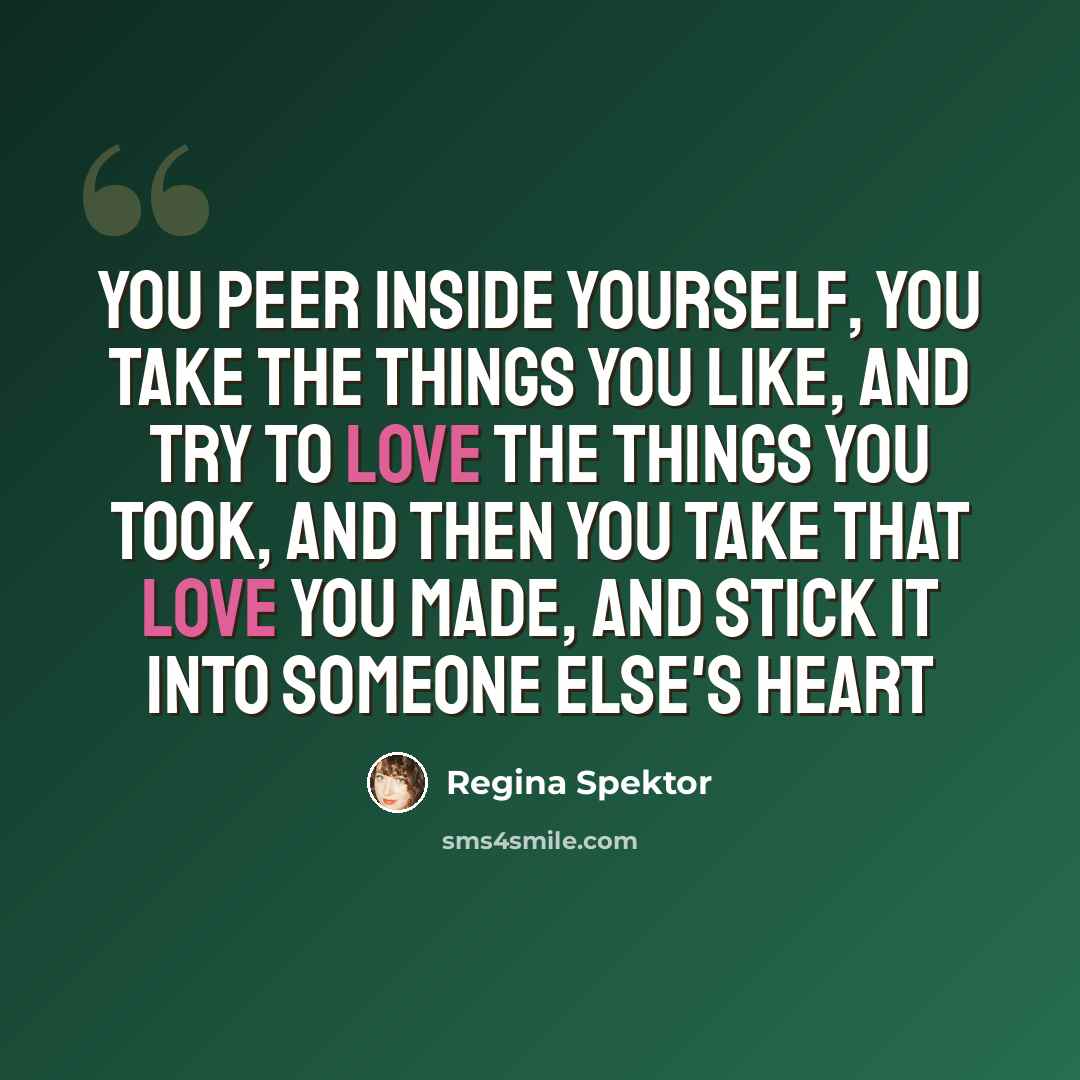 “You peer inside yourself, You take the things you like, And try to love the things you took, And then you take that love you made, And stick it into someone else's heart” quote by Regina Spektor