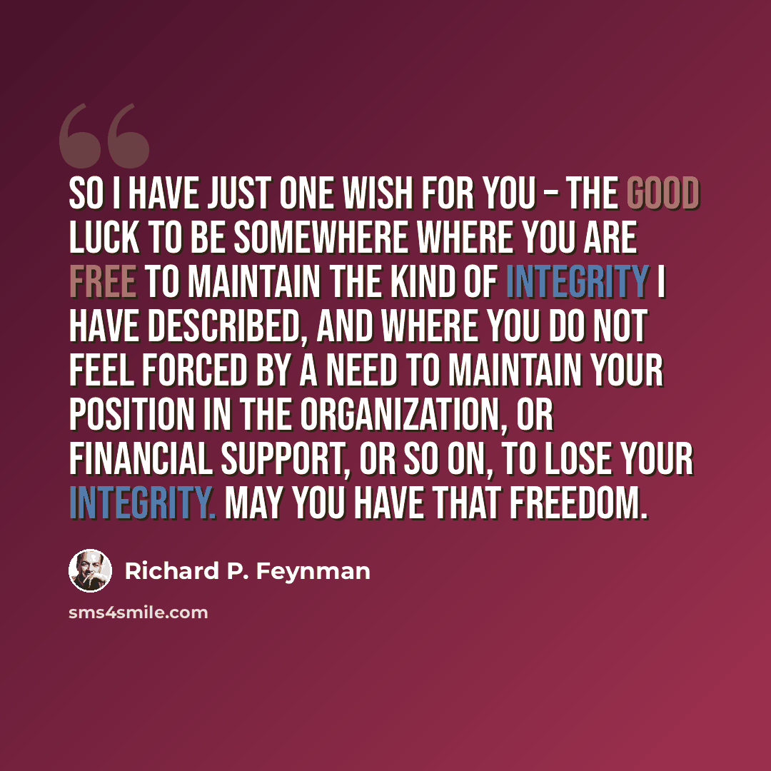 “So I have just one wish for you – the good luck to be somewhere where you are free to maintain the kind of integrity I have described, and where you do not feel forced by a need to maintain your position in the organization, or financial support, or so on, to lose your integrity. May you have that…” quote by Richard P. Feynman
