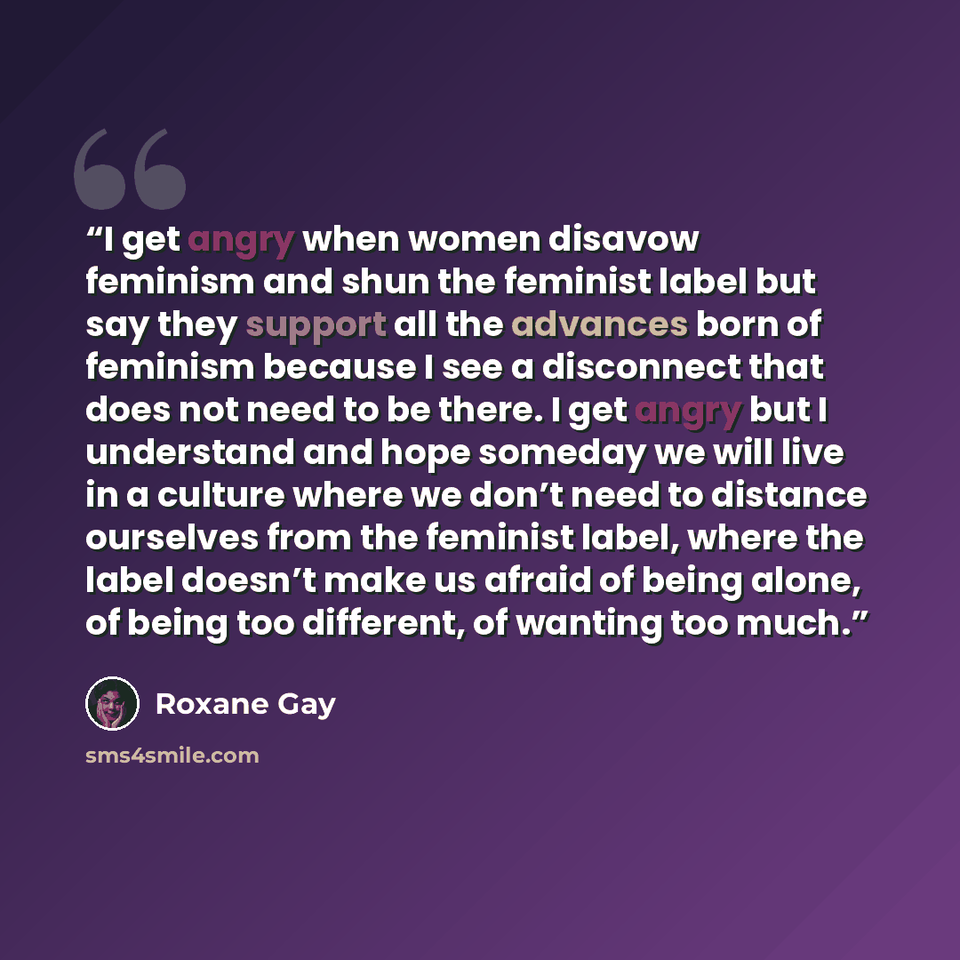 “I get angry when women disavow feminism and shun the feminist label but say they support all the advances born of feminism because I see a disconnect that does not need to be there. I get angry but I understand and hope someday we will live in a culture where we don’t need to distance ourselves…” quote by Roxane Gay