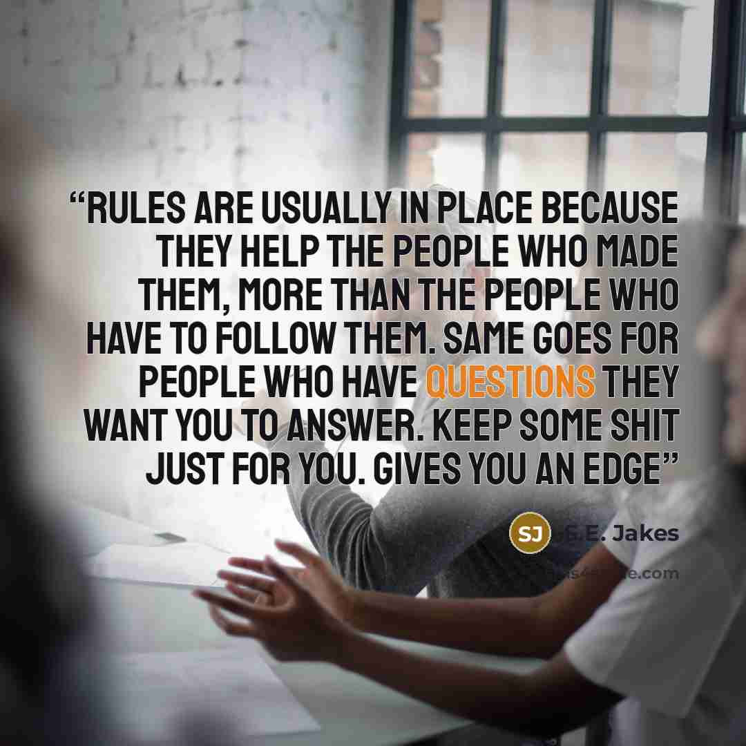 “Rules are usually in place because they help the people who made them, more than the people who have to follow them. Same goes for people who have questions they want you to answer. Keep some shit just for you. Gives you an edge” quote by S.E. Jakes