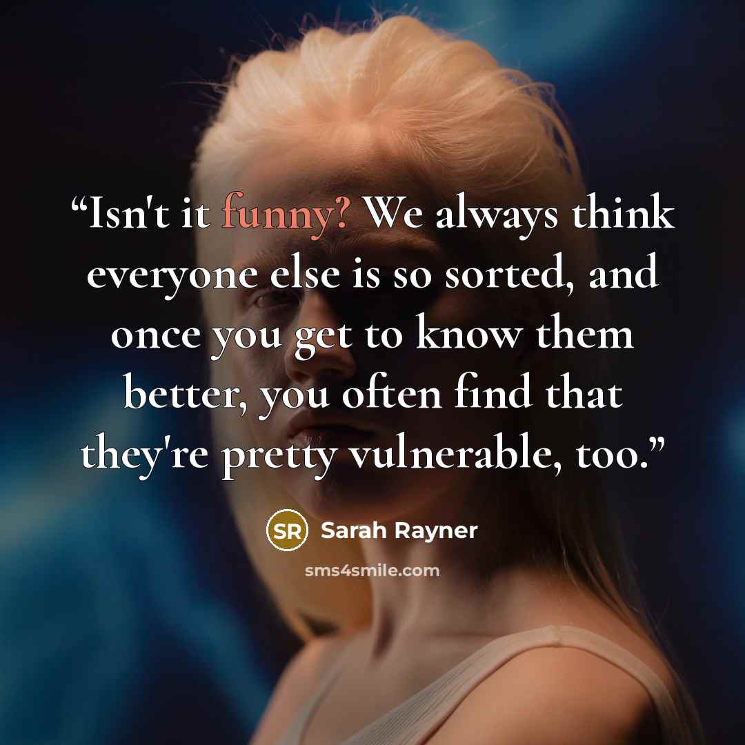 “Isn't it funny? We always think everyone else is so sorted, and once you get to know them better, you often find that they're pretty vulnerable, too.” quote by Sarah Rayner