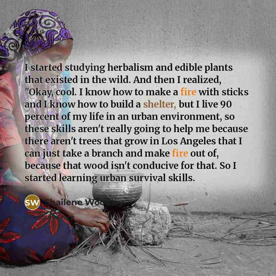 “I started studying herbalism and edible plants that existed in the wild. And then I realized, "Okay, cool. I know how to make a fire with sticks and I know how to build a shelter, but I live 90 percent of my life in an urban environment, so these skills aren't really going to help me because there…” quote by Shailene Woodley