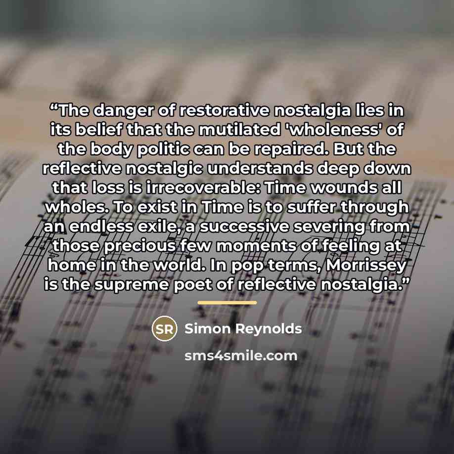 “The danger of restorative nostalgia lies in its belief that the mutilated 'wholeness' of the body politic can be repaired. But the reflective nostalgic understands deep down that loss is irrecoverable: Time wounds all wholes. To exist in Time is to suffer through an endless exile, a successive…” quote by Simon Reynolds