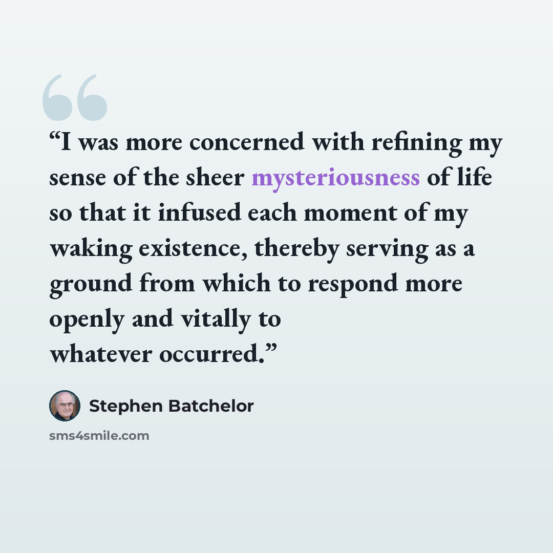 “I was more concerned with refining my sense of the sheer mysteriousness of life so that it infused each moment of my waking existence, thereby serving as a ground from which to respond more openly and vitally to whatever occurred.” quote by Stephen Batchelor
