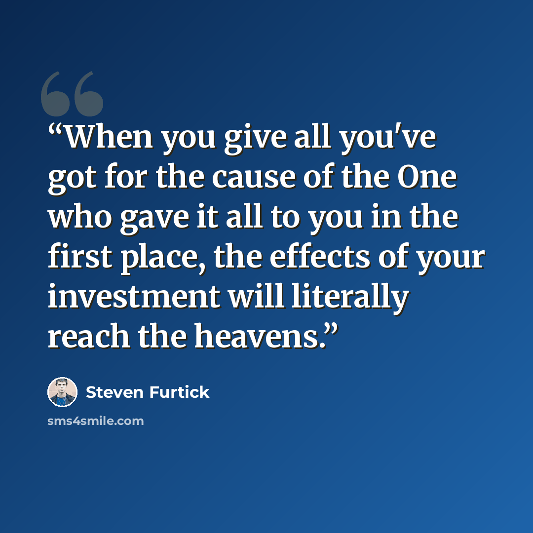 “When you give all you've got for the cause of the One who gave it all to you in the first place, the effects of your investment will literally reach the heavens.” quote by Steven Furtick