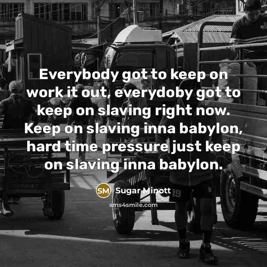 “Everybody got to keep on work it out, everydoby got to keep on slaving right now. Keep on slaving inna babylon, hard time pressure just keep on slaving inna babylon.” quote by Sugar Minott