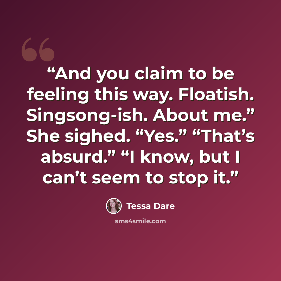 “And you claim to be feeling this way. Floatish. Singsong-ish. About me.” She sighed. “Yes.” “That’s absurd.” “I know, but I can’t seem to stop it.” quote by Tessa Dare