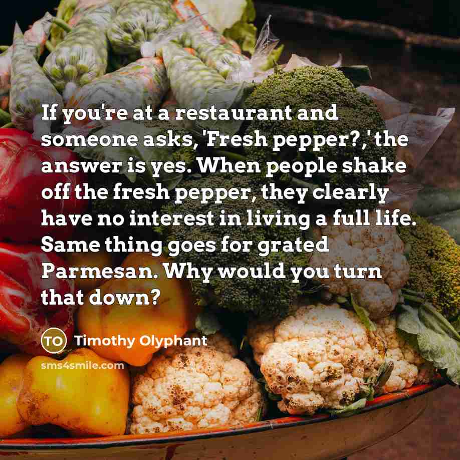 “If you're at a restaurant and someone asks, 'Fresh pepper?,' the answer is yes. When people shake off the fresh pepper, they clearly have no interest in living a full life. Same thing goes for grated Parmesan. Why would you turn that down?” quote by Timothy Olyphant