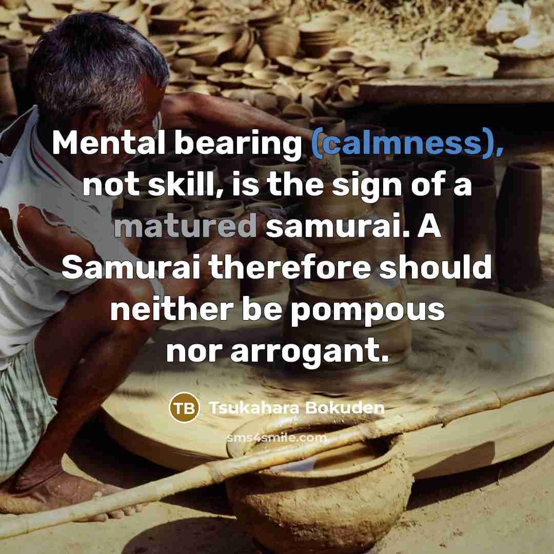 “Mental bearing (calmness), not skill, is the sign of a matured samurai. A Samurai therefore should neither be pompous nor arrogant.” quote by Tsukahara Bokuden