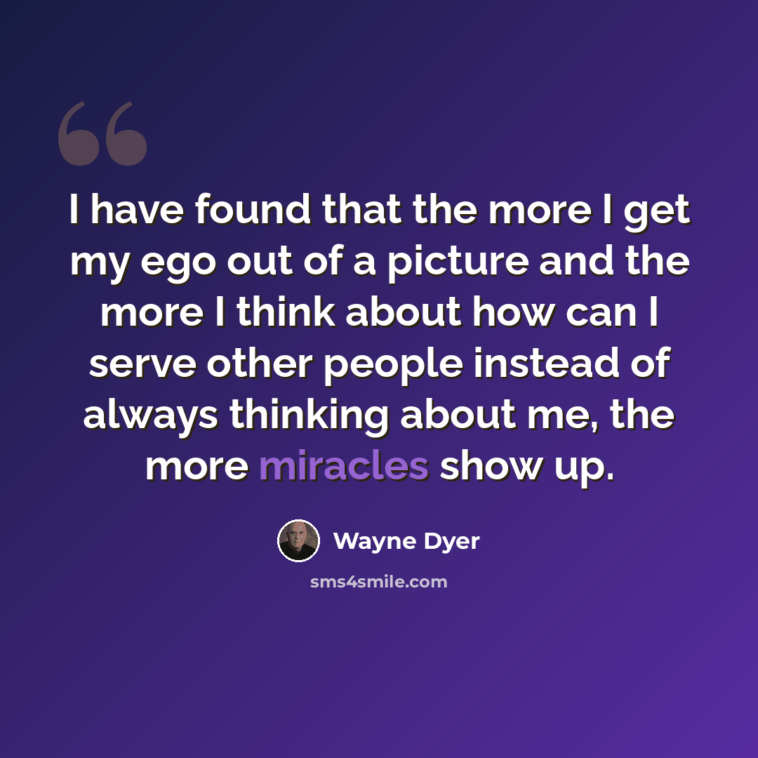 “I have found that the more I get my ego out of a picture and the more I think about how can I serve other people instead of always thinking about me, the more miracles show up.” quote by Wayne Dyer
