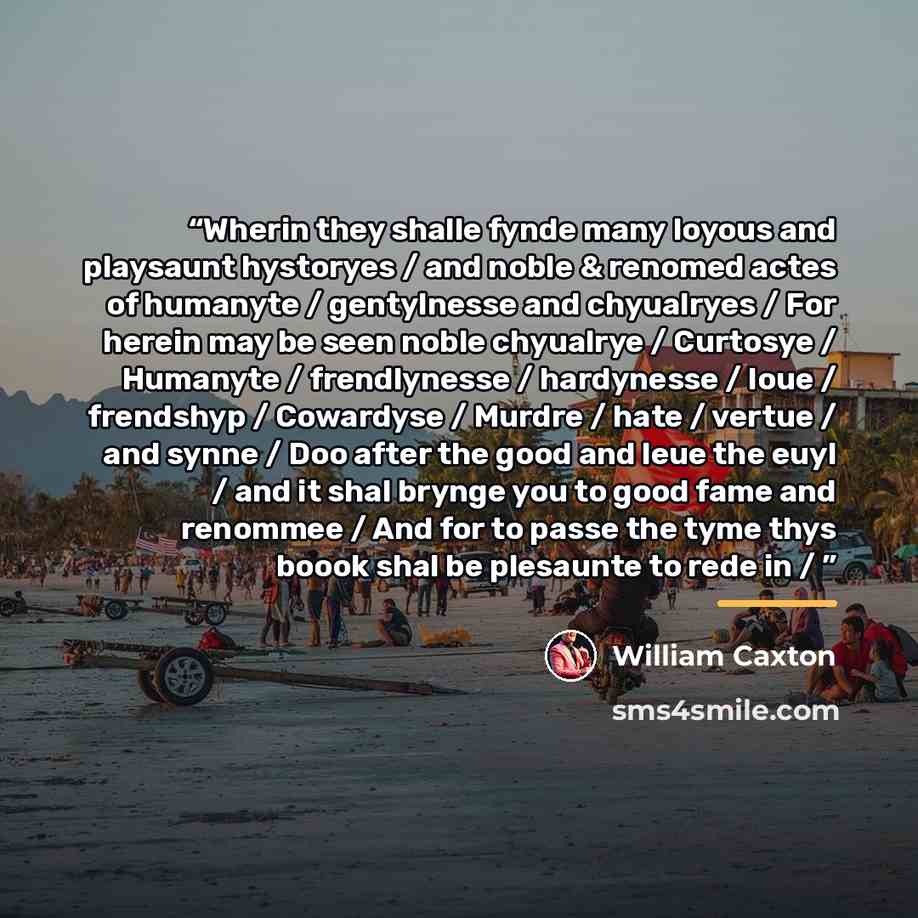“Wherin they shalle fynde many Ioyous and playsaunt hystoryes / and noble & renomed actes of humanyte / gentylnesse and chyualryes / For herein may be seen noble chyualrye / Curtosye / Humanyte / frendlynesse / hardynesse / loue / frendshyp / Cowardyse / Murdre / hate / vertue / and synne / Doo…” quote by William Caxton