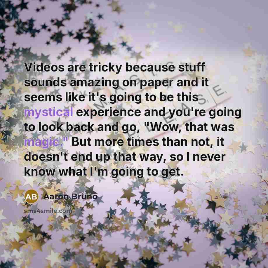 “Videos are tricky because stuff sounds amazing on paper and it seems like it's going to be this mystical experience and you're going to look back and go, "Wow, that was magic." But more times than not, it doesn't end up that way, so I never know what I'm going to get.” quote by Aaron Bruno