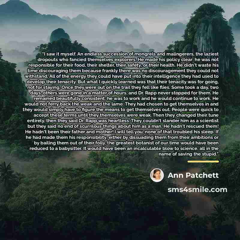 “I saw it myself. An endless succession of mongrels and malingerers, the laziest dropouts who fancied themselves explorers. He made his policy clear: he was not responsible for their food, their shelter, their safety, or their health. He didn't waste his time discouraging them because frankly there…” quote by Ann Patchett