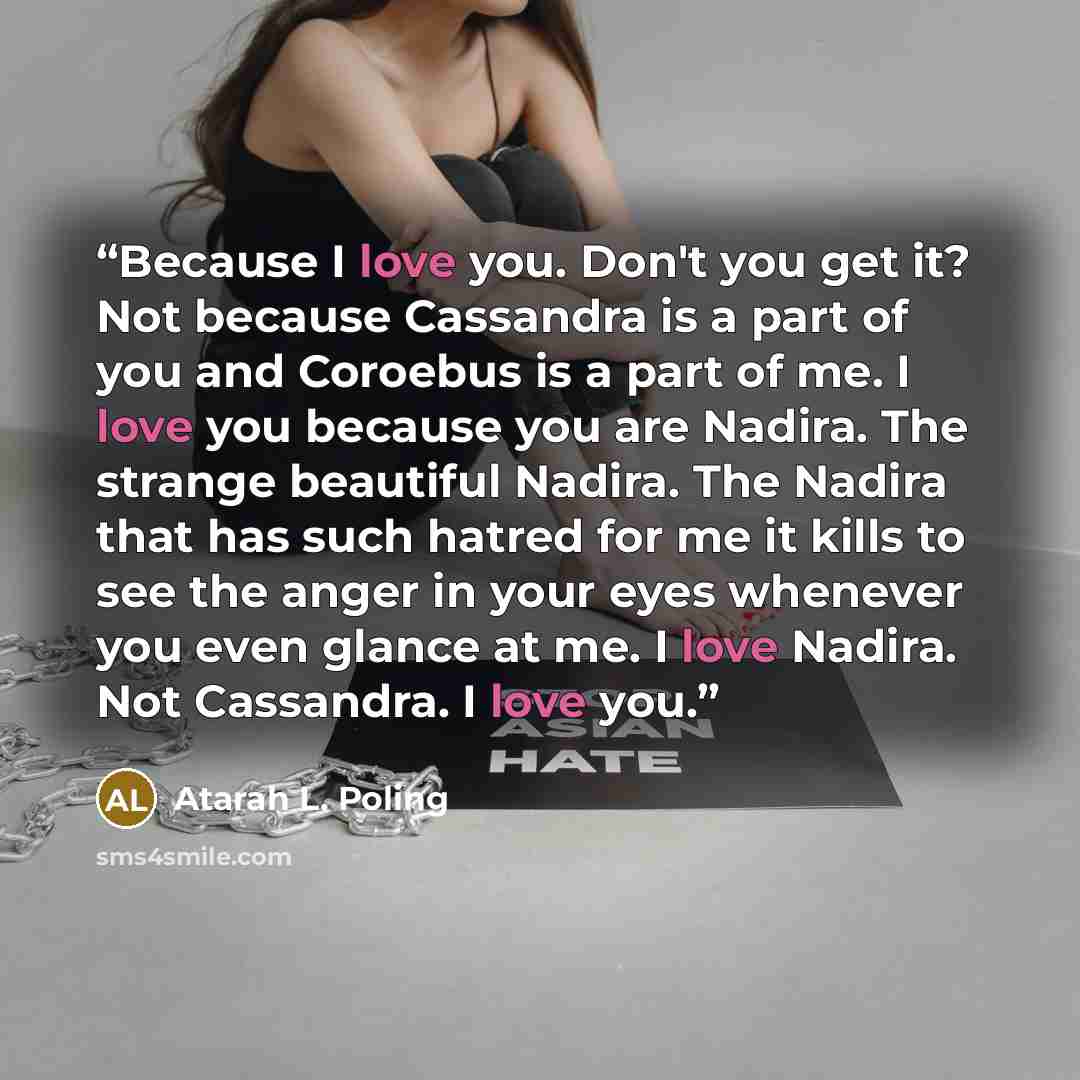 “Because I love you. Don't you get it? Not because Cassandra is a part of you and Coroebus is a part of me. I love you because you are Nadira. The strange beautiful Nadira. The Nadira that has such hatred for me it kills to see the anger in your eyes whenever you even glance at me. I love Nadira…” quote by Atarah L. Poling