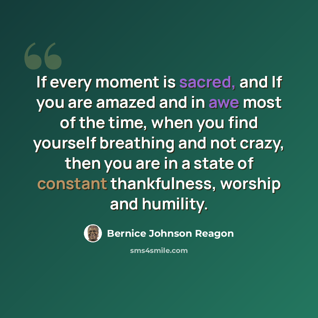 “If every moment is sacred, and If you are amazed and in awe most of the time, when you find yourself breathing and not crazy, then you are in a state of constant thankfulness, worship and humility.” quote by Bernice Johnson Reagon