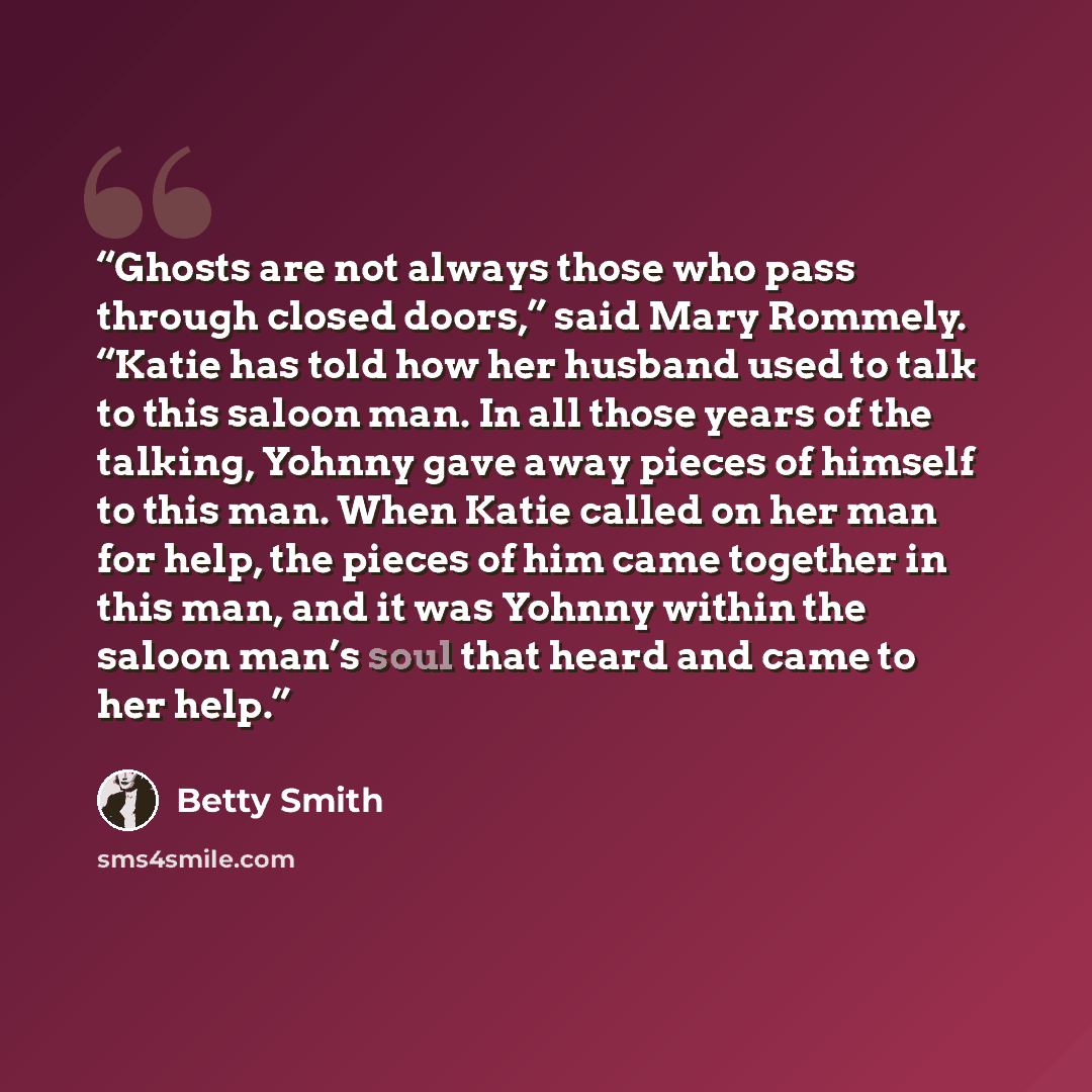 “Ghosts are not always those who pass through closed doors,” said Mary Rommely. “Katie has told how her husband used to talk to this saloon man. In all those years of the talking, Yohnny gave away pieces of himself to this man. When Katie called on her man for help, the pieces of him came together…” quote by Betty Smith