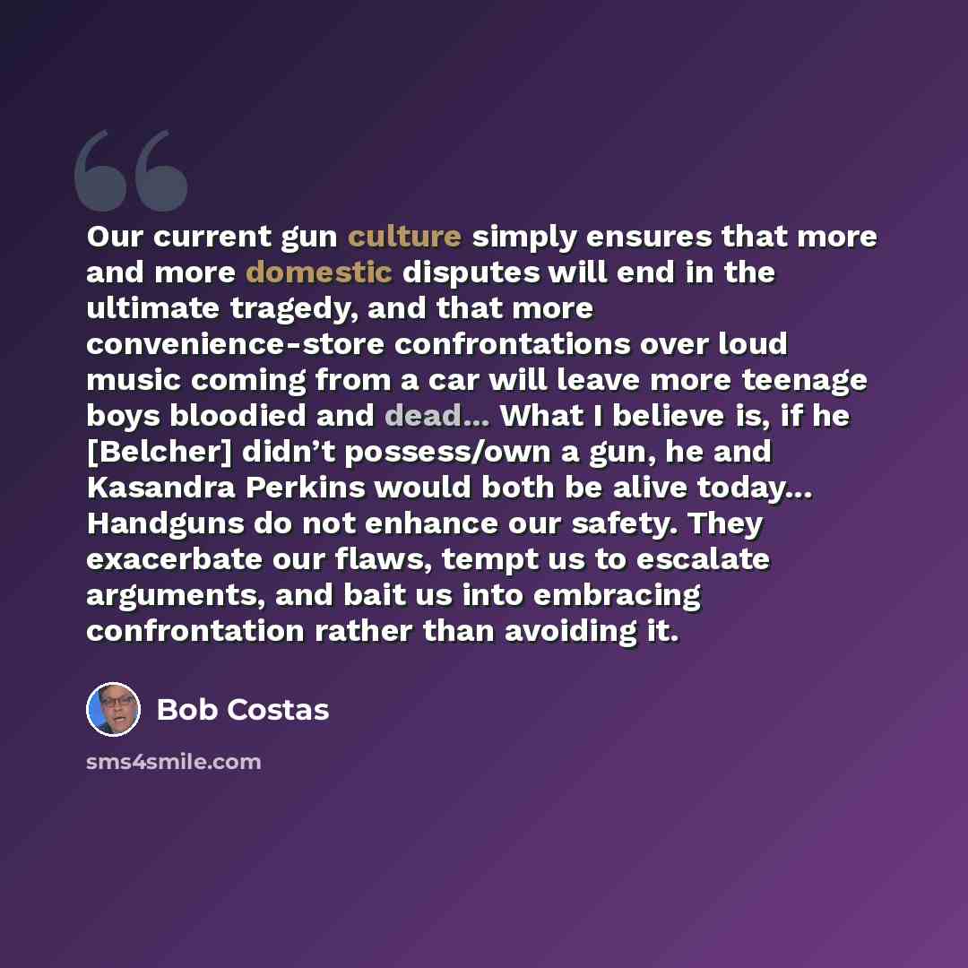 “Our current gun culture simply ensures that more and more domestic disputes will end in the ultimate tragedy, and that more convenience-store confrontations over loud music coming from a car will leave more teenage boys bloodied and dead... What I believe is, if he [Belcher] didn’t possess/own a…” quote by Bob Costas