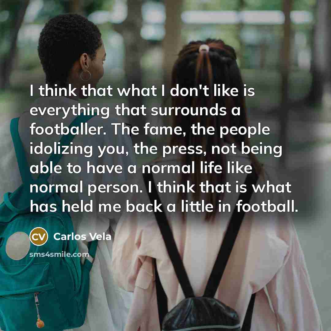 “I think that what I don't like is everything that surrounds a footballer. The fame, the people idolizing you, the press, not being able to have a normal life like normal person. I think that is what has held me back a little in football.” quote by Carlos Vela