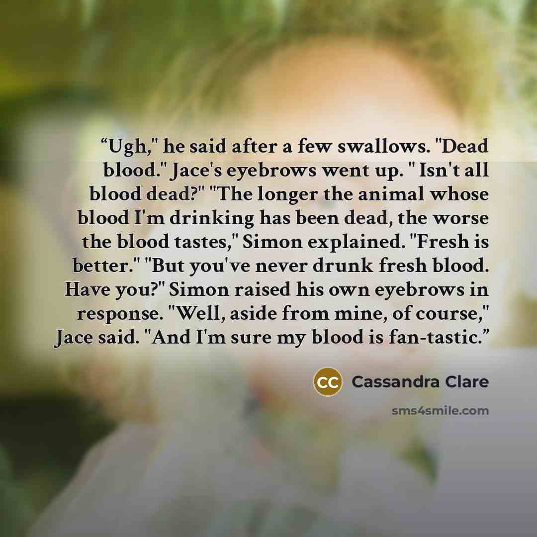 “Ugh," he said after a few swallows. "Dead blood." Jace's eyebrows went up. " Isn't all blood dead?" "The longer the animal whose blood I'm drinking has been dead, the worse the blood tastes," Simon explained. "Fresh is better." "But you've never drunk fresh blood. Have you?" Simon raised his own…” quote by Cassandra Clare