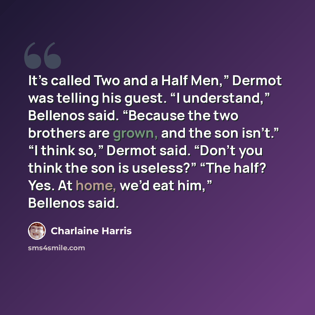 “It’s called Two and a Half Men,” Dermot was telling his guest. “I understand,” Bellenos said. “Because the two brothers are grown, and the son isn’t.” “I think so,” Dermot said. “Don’t you think the son is useless?” “The half? Yes. At home, we’d eat him,” Bellenos said.” quote by Charlaine Harris