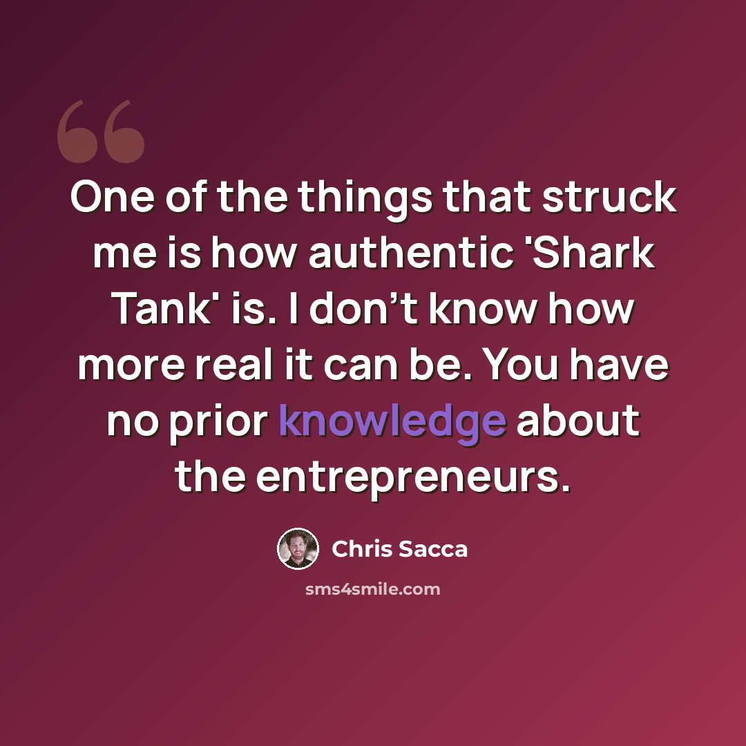 “One of the things that struck me is how authentic 'Shark Tank' is. I don't know how more real it can be. You have no prior knowledge about the entrepreneurs.” quote by Chris Sacca