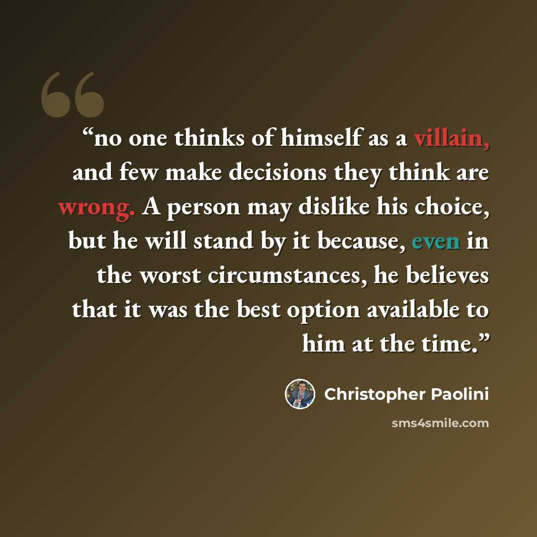 “no one thinks of himself as a villain, and few make decisions they think are wrong. A person may dislike his choice, but he will stand by it because, even in the worst circumstances, he believes that it was the best option available to him at the time.” quote by Christopher Paolini