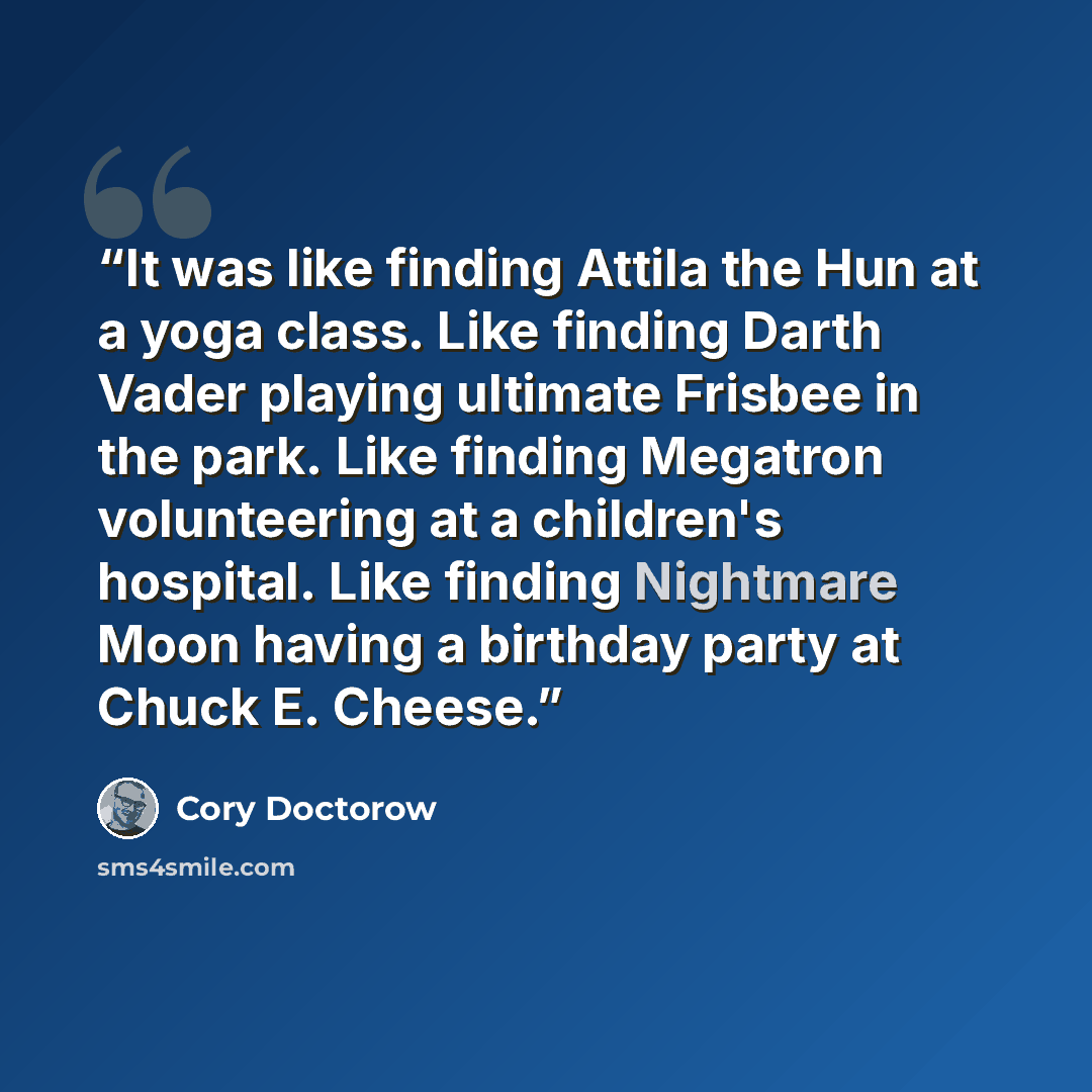 “It was like finding Attila the Hun at a yoga class. Like finding Darth Vader playing ultimate Frisbee in the park. Like finding Megatron volunteering at a children's hospital. Like finding Nightmare Moon having a birthday party at Chuck E. Cheese.” quote by Cory Doctorow
