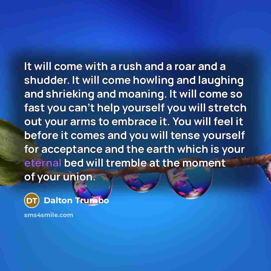 “It will come with a rush and a roar and a shudder. It will come howling and laughing and shrieking and moaning. It will come so fast you can’t help yourself you will stretch out your arms to embrace it. You will feel it before it comes and you will tense yourself for acceptance and the earth which…” quote by Dalton Trumbo