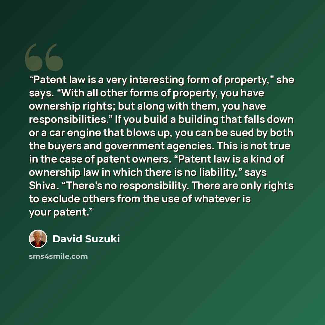 “Patent law is a very interesting form of property,” she says. “With all other forms of property, you have ownership rights; but along with them, you have responsibilities.” If you build a building that falls down or a car engine that blows up, you can be sued by both the buyers and government…” quote by David Suzuki