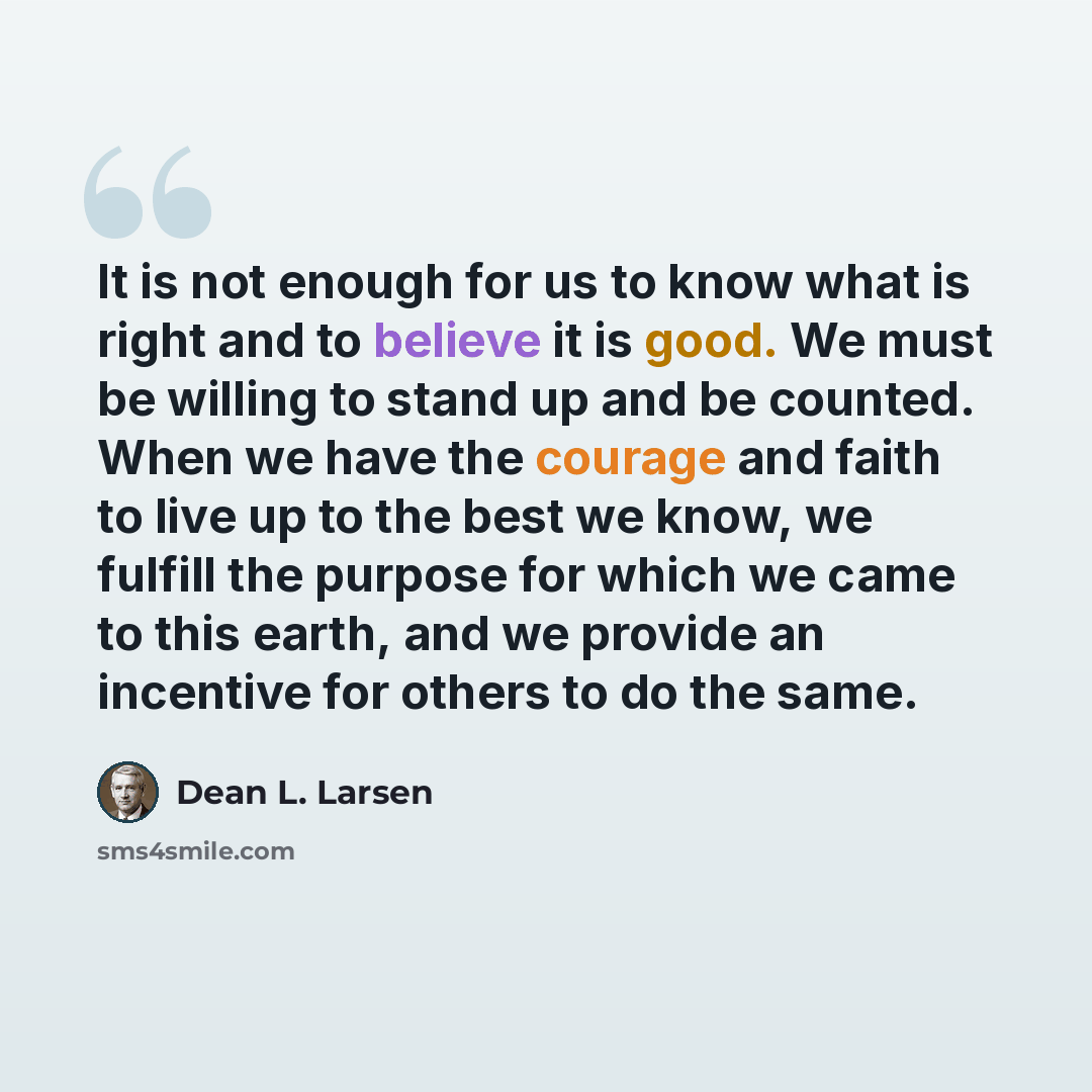 “It is not enough for us to know what is right and to believe it is good. We must be willing to stand up and be counted. When we have the courage and faith to live up to the best we know, we fulfill the purpose for which we came to this earth, and we provide an incentive for others to do the same.” quote by Dean L. Larsen