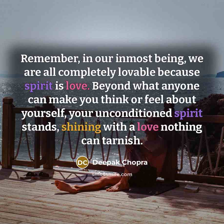 “Remember, in our inmost being, we are all completely lovable because spirit is love. Beyond what anyone can make you think or feel about yourself, your unconditioned spirit stands, shining with a love nothing can tarnish.” quote by Deepak Chopra