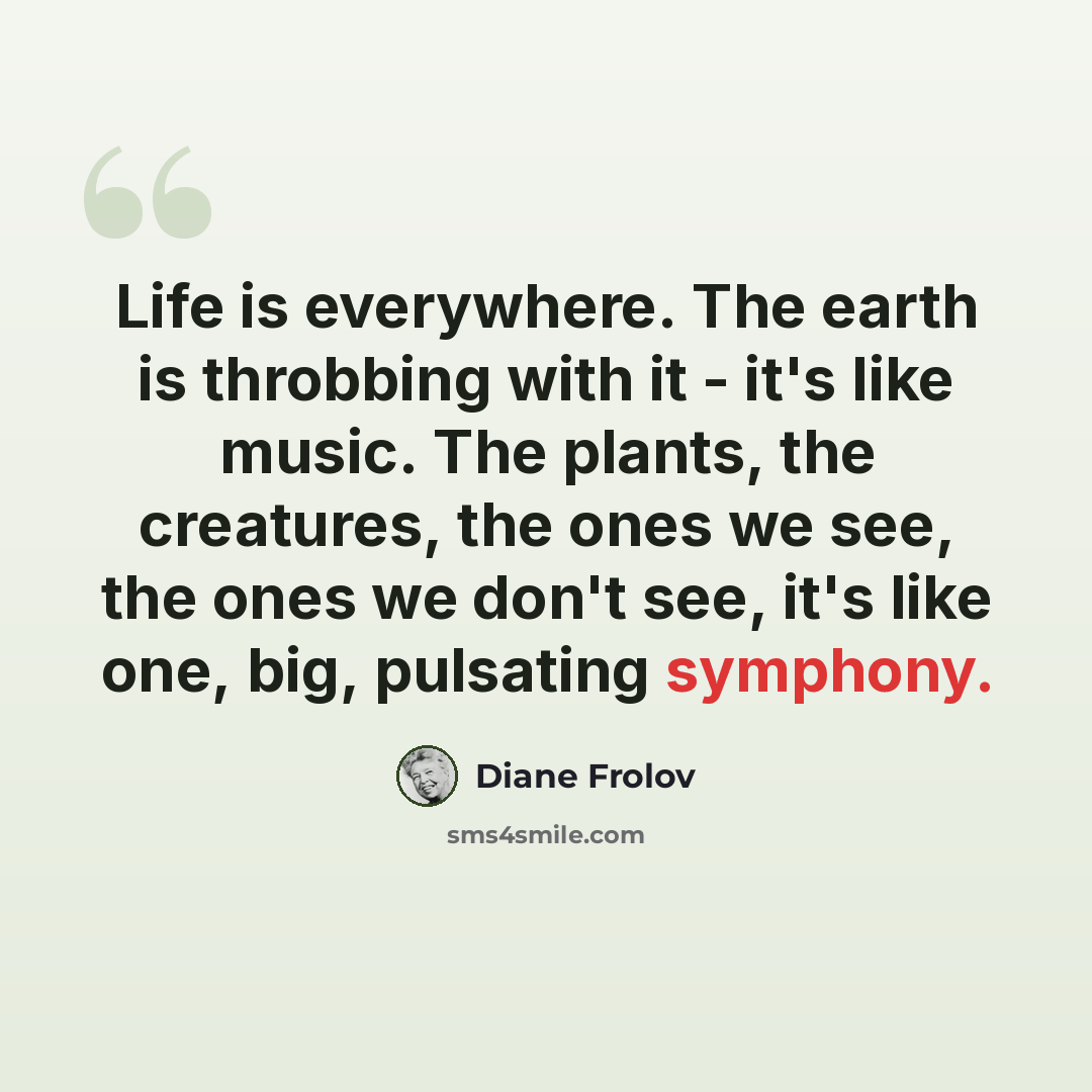 “Life is everywhere. The earth is throbbing with it - it's like music. The plants, the creatures, the ones we see, the ones we don't see, it's like one, big, pulsating symphony.” quote by Diane Frolov