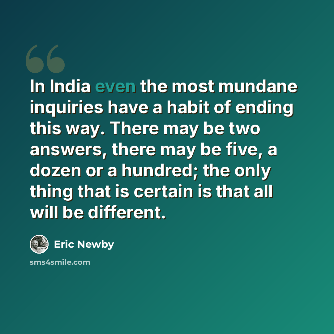 “In India even the most mundane inquiries have a habit of ending this way. There may be two answers, there may be five, a dozen or a hundred; the only thing that is certain is that all will be different.” quote by Eric Newby