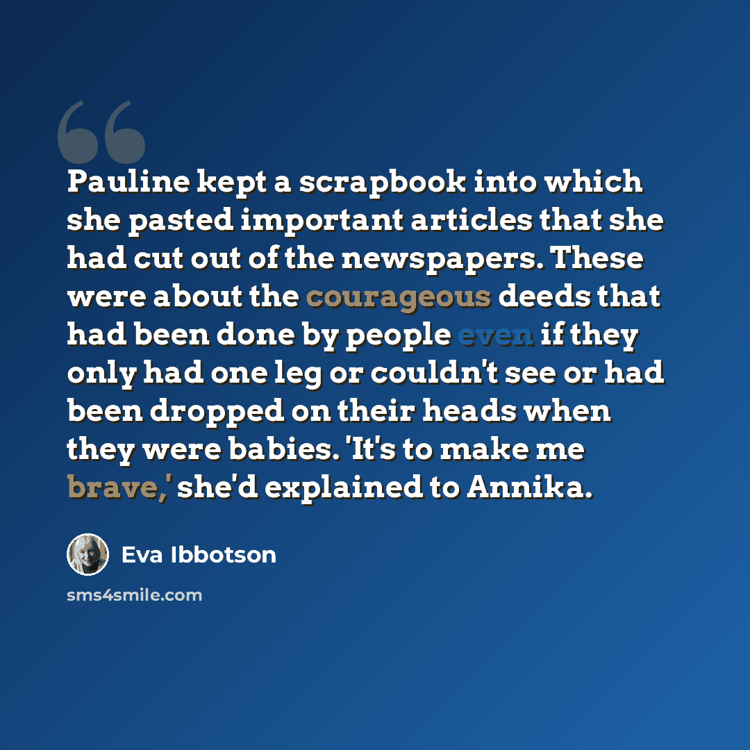 “Pauline kept a scrapbook into which she pasted important articles that she had cut out of the newspapers. These were about the courageous deeds that had been done by people even if they only had one leg or couldn't see or had been dropped on their heads when they were babies. 'It's to make me…” quote by Eva Ibbotson