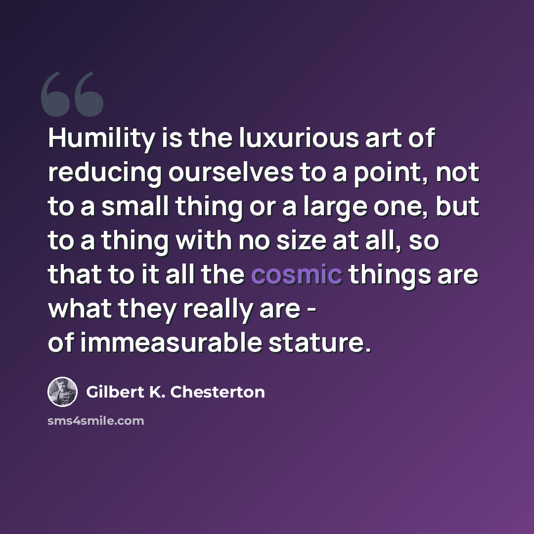 “Humility is the luxurious art of reducing ourselves to a point, not to a small thing or a large one, but to a thing with no size at all, so that to it all the cosmic things are what they really are - of immeasurable stature.” quote by Gilbert K. Chesterton