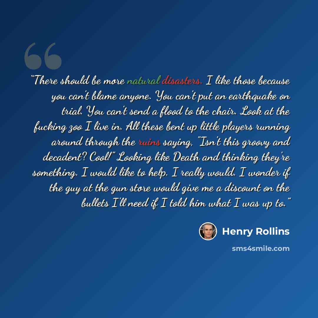 “There should be more natural disasters. I like those because you can't blame anyone. You can't put an earthquake on trial. You can't send a flood to the chair. Look at the fucking zoo I live in. All these bent up little players running around through the ruins saying, "Isn't this groovy and…” quote by Henry Rollins