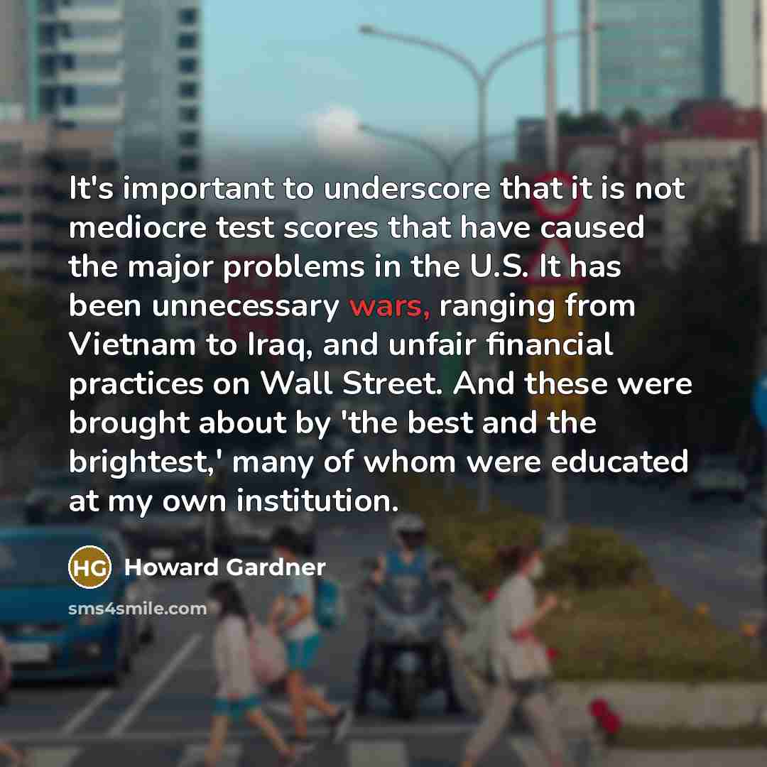 “It's important to underscore that it is not mediocre test scores that have caused the major problems in the U.S. It has been unnecessary wars, ranging from Vietnam to Iraq, and unfair financial practices on Wall Street. And these were brought about by 'the best and the brightest,' many of whom…” quote by Howard Gardner