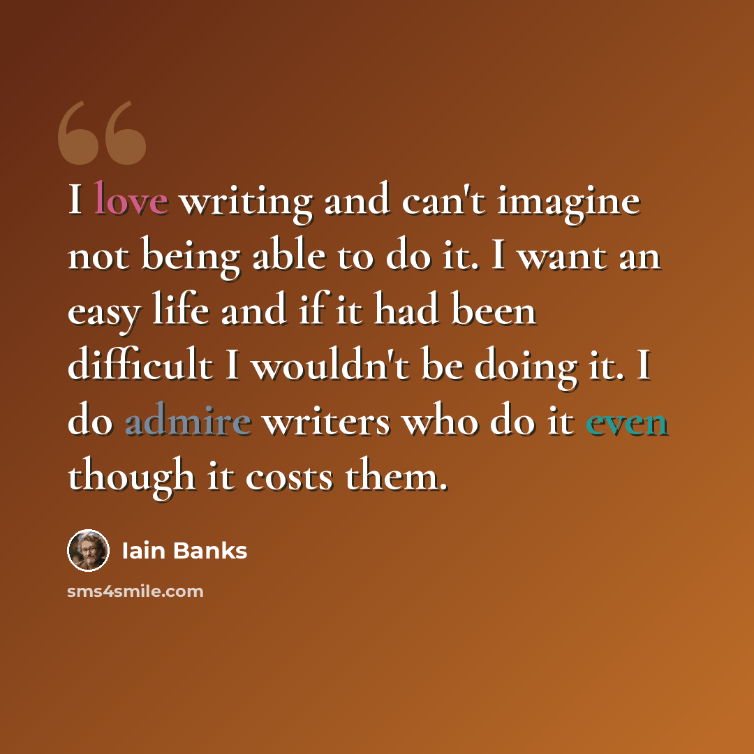 “I love writing and can't imagine not being able to do it. I want an easy life and if it had been difficult I wouldn't be doing it. I do admire writers who do it even though it costs them.” quote by Iain Banks